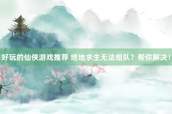 好玩的仙侠游戏推荐 绝地求生无法组队？帮你解决！