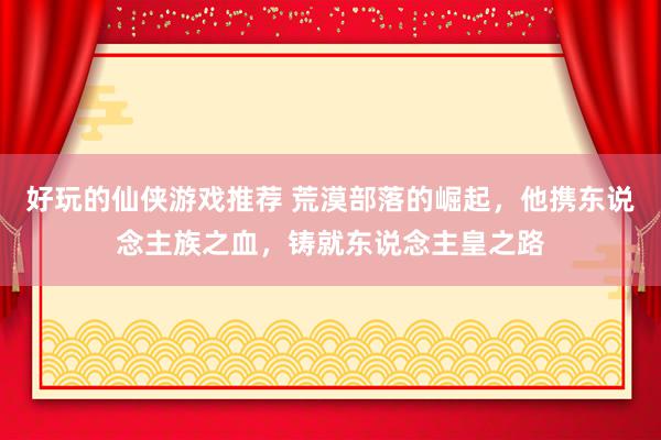 好玩的仙侠游戏推荐 荒漠部落的崛起，他携东说念主族之血，铸就东说念主皇之路