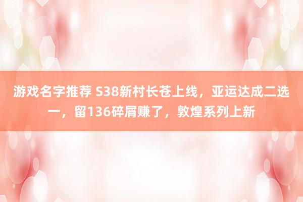 游戏名字推荐 S38新村长苍上线，亚运达成二选一，留136碎屑赚了，敦煌系列上新