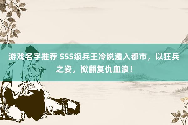 游戏名字推荐 SSS级兵王冷锐遁入都市，以狂兵之姿，掀翻复仇血浪！