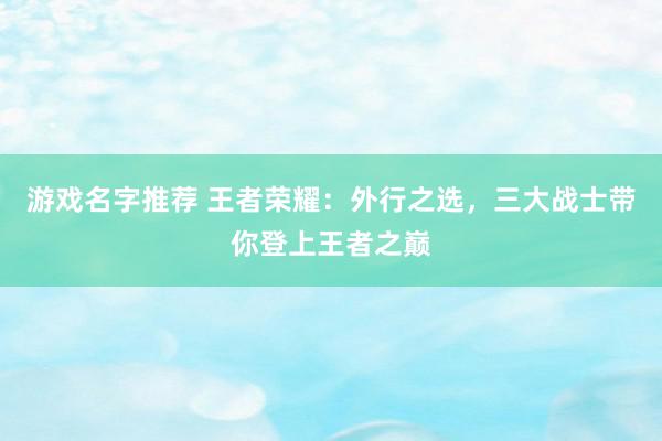 游戏名字推荐 王者荣耀：外行之选，三大战士带你登上王者之巅