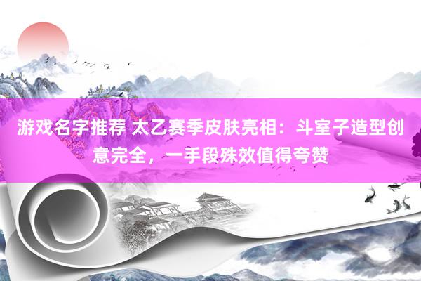 游戏名字推荐 太乙赛季皮肤亮相：斗室子造型创意完全，一手段殊效值得夸赞