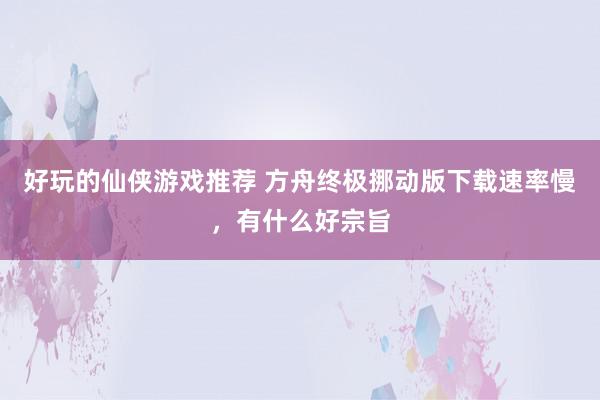 好玩的仙侠游戏推荐 方舟终极挪动版下载速率慢，有什么好宗旨