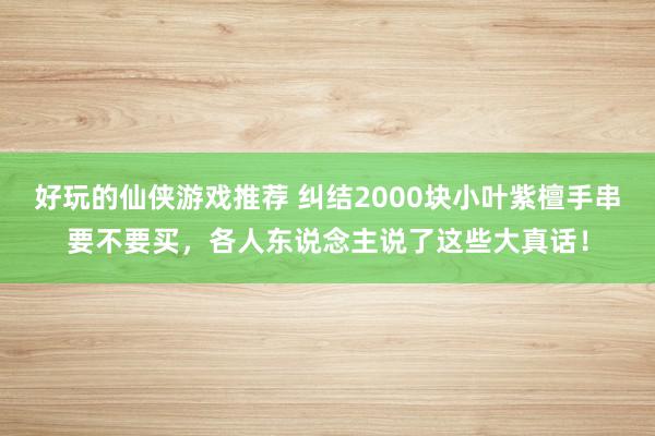 好玩的仙侠游戏推荐 纠结2000块小叶紫檀手串要不要买，各人东说念主说了这些大真话！