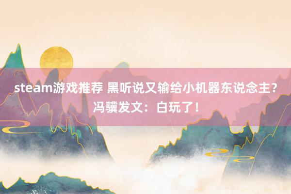 steam游戏推荐 黑听说又输给小机器东说念主？冯骥发文：白玩了！