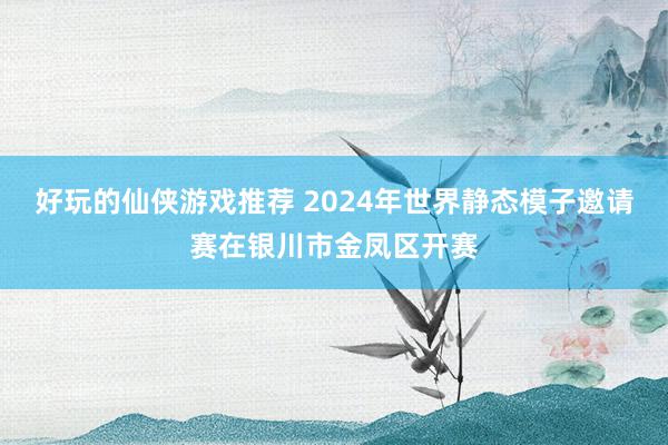 好玩的仙侠游戏推荐 2024年世界静态模子邀请赛在银川市金凤区开赛