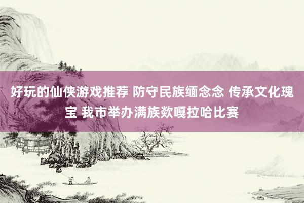 好玩的仙侠游戏推荐 防守民族缅念念 传承文化瑰宝 我市举办满族欻嘎拉哈比赛