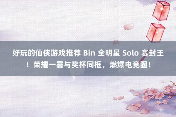 好玩的仙侠游戏推荐 Bin 全明星 Solo 赛封王！荣耀一霎与奖杯同框，燃爆电竞圈！