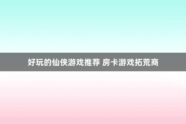 好玩的仙侠游戏推荐 房卡游戏拓荒商