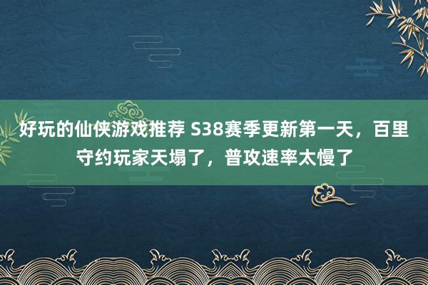 好玩的仙侠游戏推荐 S38赛季更新第一天，百里守约玩家天塌了，普攻速率太慢了