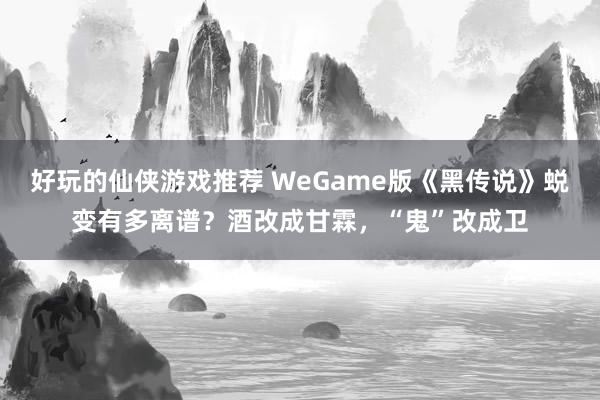 好玩的仙侠游戏推荐 WeGame版《黑传说》蜕变有多离谱？酒改成甘霖，“鬼”改成卫