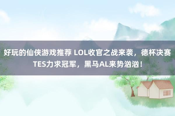 好玩的仙侠游戏推荐 LOL收官之战来袭，德杯决赛TES力求冠军，黑马AL来势汹汹！