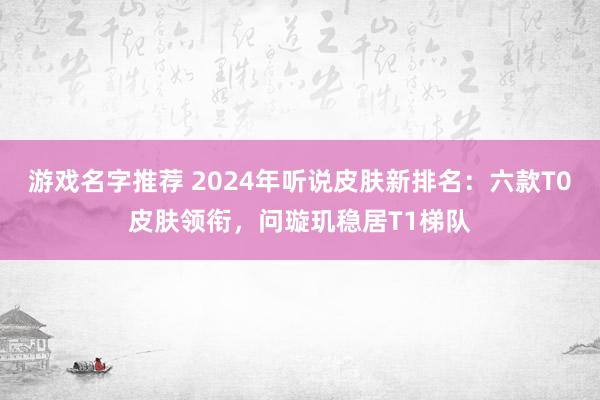 游戏名字推荐 2024年听说皮肤新排名：六款T0皮肤领衔，问璇玑稳居T1梯队