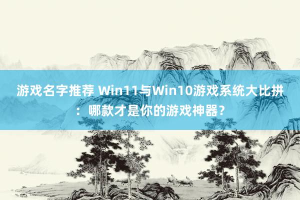 游戏名字推荐 Win11与Win10游戏系统大比拼：哪款才是你的游戏神器？