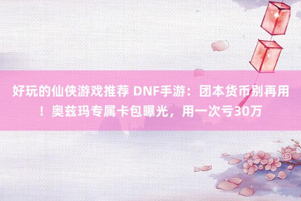 好玩的仙侠游戏推荐 DNF手游：团本货币别再用！奥兹玛专属卡包曝光，用一次亏30万