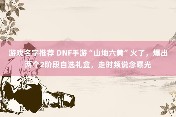 游戏名字推荐 DNF手游“山地六黄”火了，爆出两个2阶段自选礼盒，走时频说念曝光