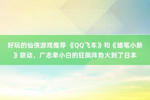 好玩的仙侠游戏推荐 《QQ飞车》和《蜡笔小新》联动，广志牵小白的狂飙阵势火到了日本