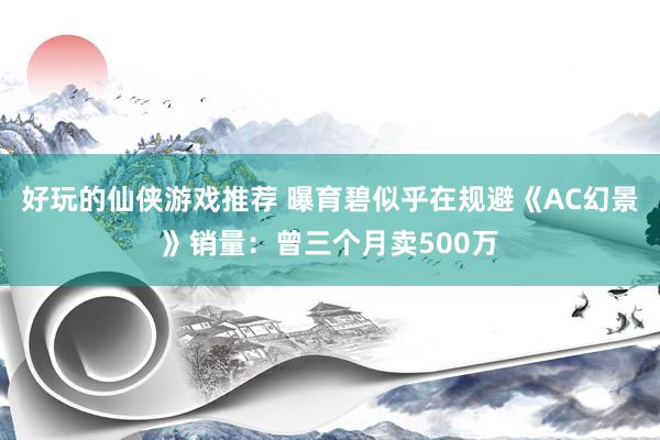 好玩的仙侠游戏推荐 曝育碧似乎在规避《AC幻景》销量：曾三个月卖500万