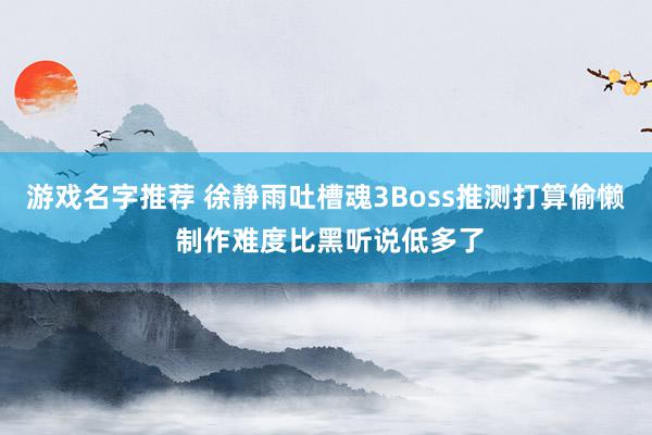 游戏名字推荐 徐静雨吐槽魂3Boss推测打算偷懒 制作难度比黑听说低多了