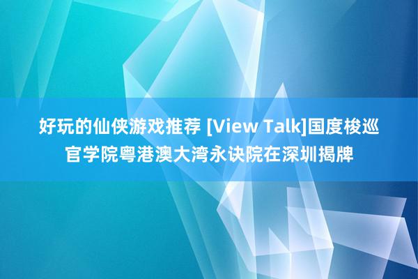 好玩的仙侠游戏推荐 [View Talk]国度梭巡官学院粤港澳大湾永诀院在深圳揭牌