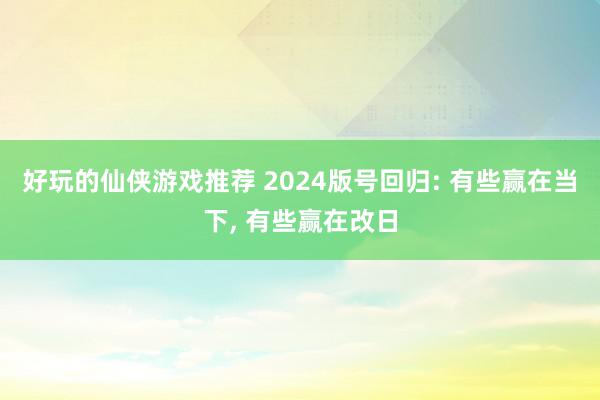 好玩的仙侠游戏推荐 2024版号回归: 有些赢在当下, 有些赢在改日