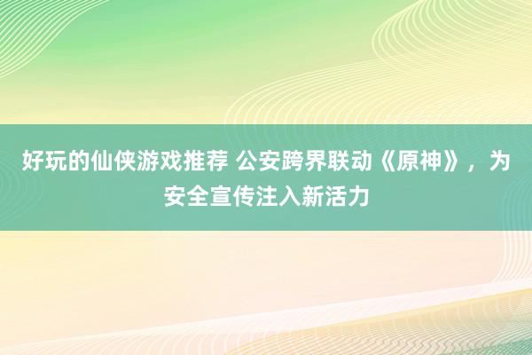 好玩的仙侠游戏推荐 公安跨界联动《原神》，为安全宣传注入新活力