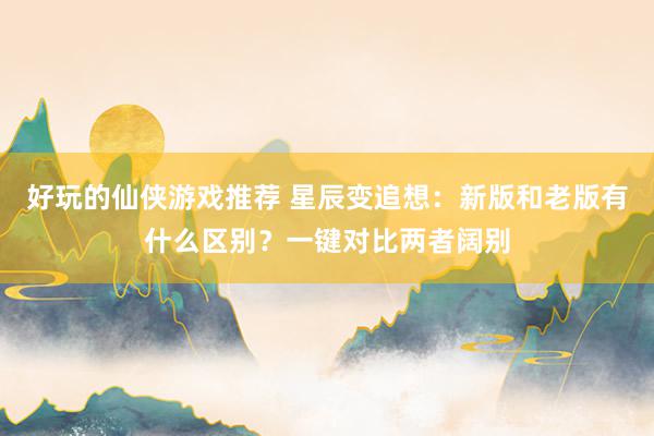 好玩的仙侠游戏推荐 星辰变追想：新版和老版有什么区别？一键对比两者阔别