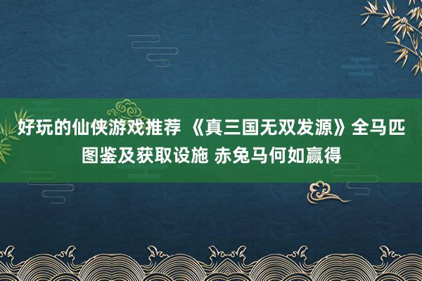 好玩的仙侠游戏推荐 《真三国无双发源》全马匹图鉴及获取设施 赤兔马何如赢得