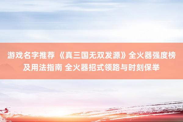 游戏名字推荐 《真三国无双发源》全火器强度榜及用法指南 全火器招式领路与时刻保举