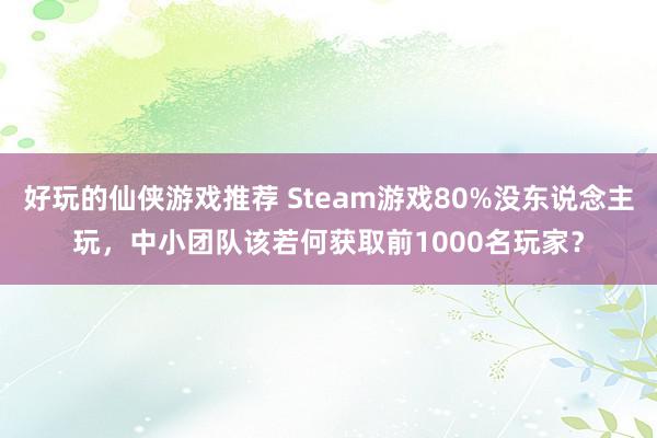 好玩的仙侠游戏推荐 Steam游戏80%没东说念主玩，中小团队该若何获取前1000名玩家？