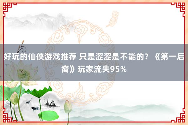 好玩的仙侠游戏推荐 只是涩涩是不能的？《第一后裔》玩家流失95%