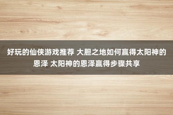 好玩的仙侠游戏推荐 大胆之地如何赢得太阳神的恩泽 太阳神的恩泽赢得步骤共享