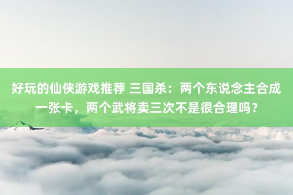 好玩的仙侠游戏推荐 三国杀：两个东说念主合成一张卡，两个武将卖三次不是很合理吗？