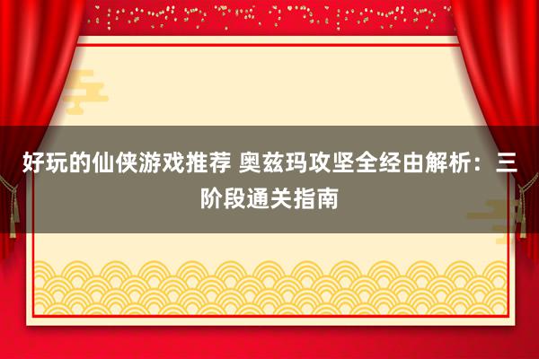 好玩的仙侠游戏推荐 奥兹玛攻坚全经由解析：三阶段通关指南