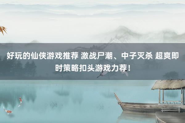 好玩的仙侠游戏推荐 激战尸潮、中子灭杀 超爽即时策略扣头游戏力荐！