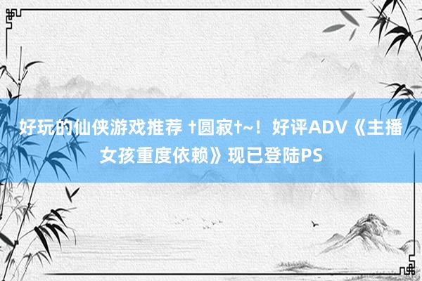 好玩的仙侠游戏推荐 †圆寂†~！好评ADV《主播女孩重度依赖》现已登陆PS