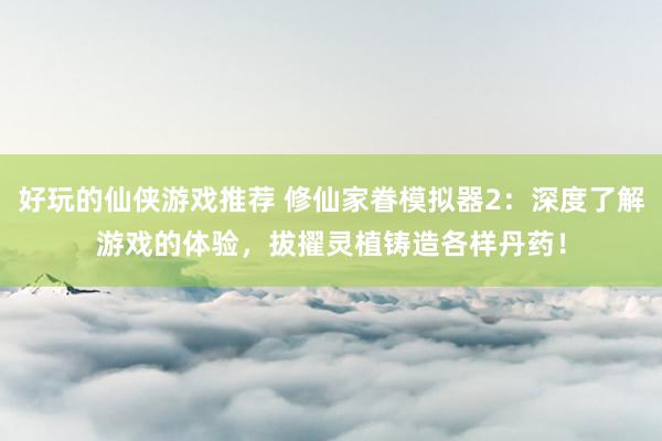 好玩的仙侠游戏推荐 修仙家眷模拟器2：深度了解游戏的体验，拔擢灵植铸造各样丹药！