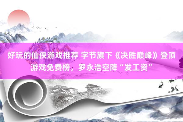 好玩的仙侠游戏推荐 字节旗下《决胜巅峰》登顶游戏免费榜，罗永浩空降“发工资”