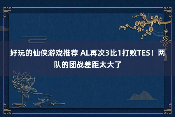 好玩的仙侠游戏推荐 AL再次3比1打败TES！两队的团战差距太大了