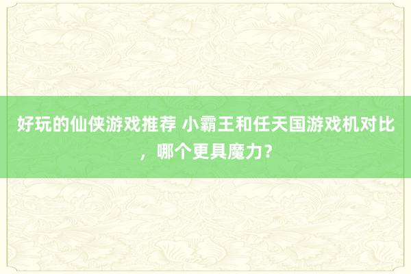 好玩的仙侠游戏推荐 小霸王和任天国游戏机对比，哪个更具魔力？