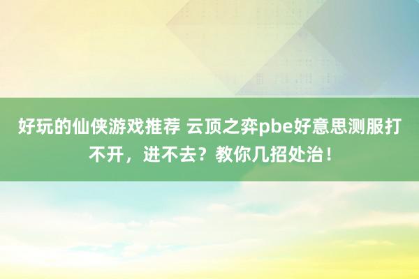 好玩的仙侠游戏推荐 云顶之弈pbe好意思测服打不开，进不去？教你几招处治！