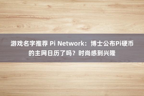 游戏名字推荐 Pi Network：博士公布Pi硬币的主网日历了吗？时尚感到兴隆