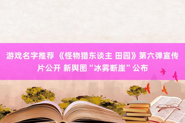 游戏名字推荐 《怪物猎东谈主 田园》第六弹宣传片公开 新舆图“冰雾断崖”公布