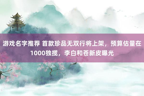 游戏名字推荐 首款珍品无双行将上架，预算估量在1000独揽，李白和苍新皮曝光