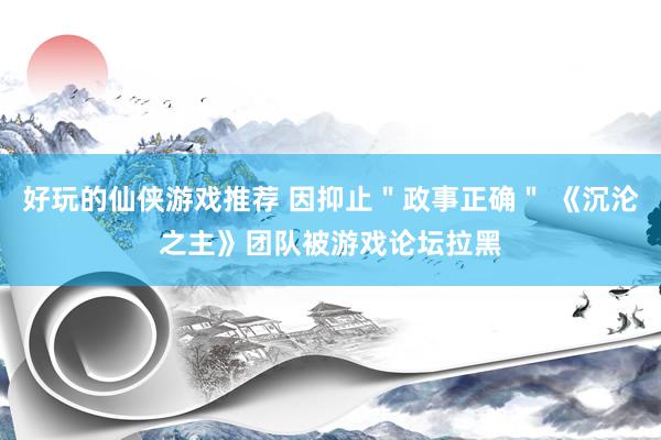 好玩的仙侠游戏推荐 因抑止＂政事正确＂ 《沉沦之主》团队被游戏论坛拉黑