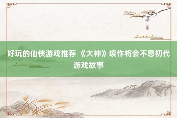 好玩的仙侠游戏推荐 《大神》续作将会不息初代游戏故事