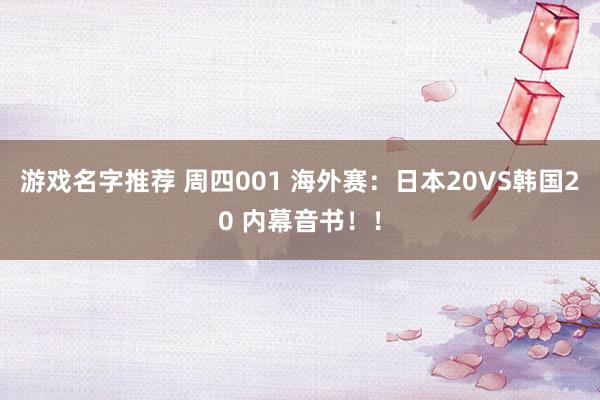 游戏名字推荐 周四001 海外赛：日本20VS韩国20 内幕音书！！