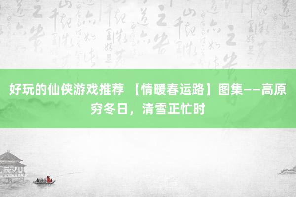 好玩的仙侠游戏推荐 【情暖春运路】图集——高原穷冬日，清雪正忙时