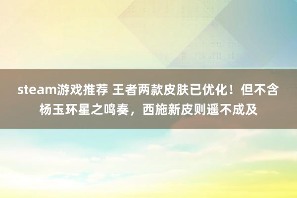 steam游戏推荐 王者两款皮肤已优化！但不含杨玉环星之鸣奏，西施新皮则遥不成及