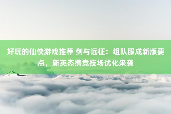 好玩的仙侠游戏推荐 剑与远征：组队服成新版要点，新英杰携竞技场优化来袭